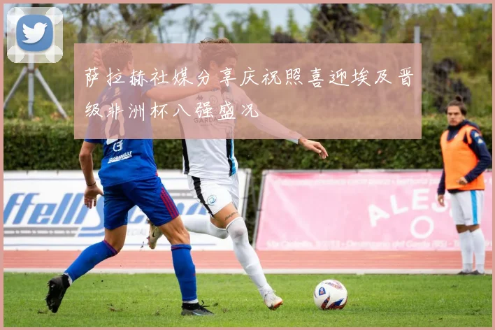 萨拉赫社媒分享庆祝照喜迎埃及晋级非洲杯八强盛况