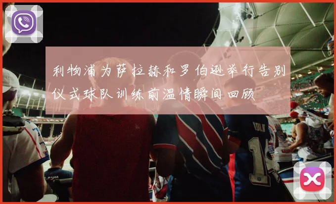 利物浦为萨拉赫和罗伯逊举行告别仪式球队训练前温情瞬间回顾