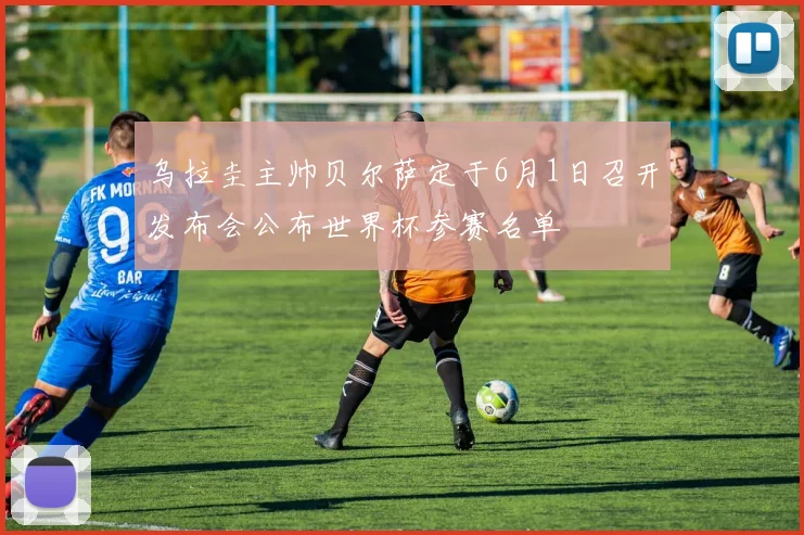乌拉圭主帅贝尔萨定于6月1日召开发布会公布世界杯参赛名单