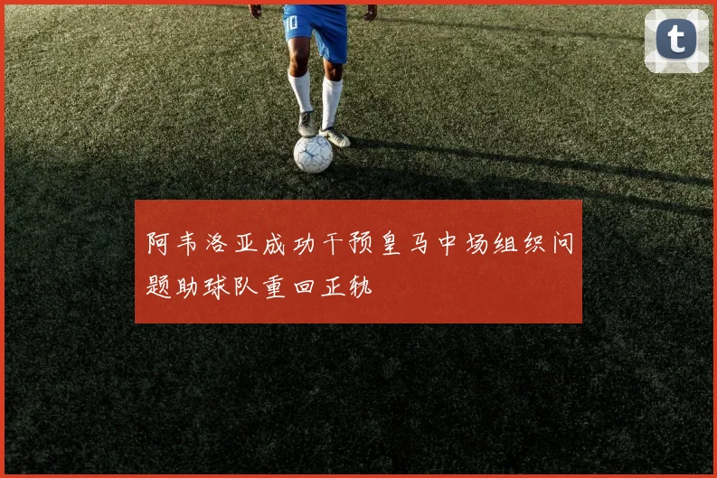 阿韦洛亚成功干预皇马中场组织问题助球队重回正轨