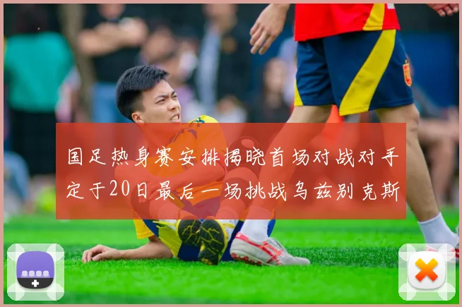 国足热身赛安排揭晓首场对战对手定于20日最后一场挑战乌兹别克斯坦