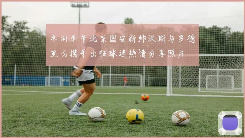 冬训季节北京国安新帅汉斯与罗德里戈携手出征球迷热情分享照片