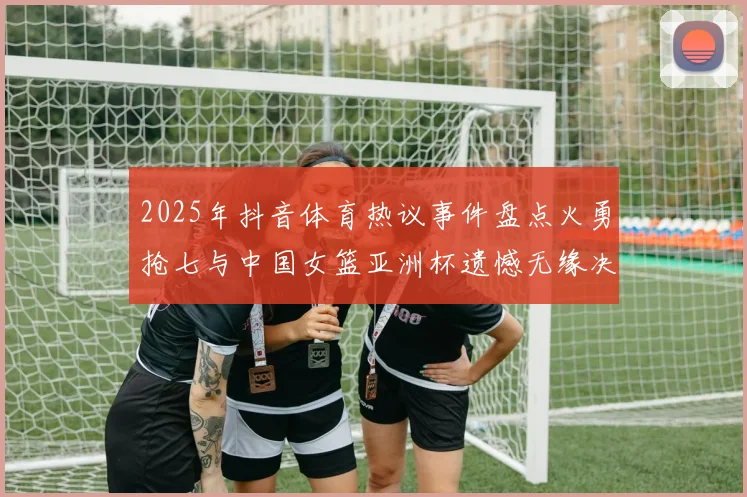 2025年抖音体育热议事件盘点火勇抢七与中国女篮亚洲杯遗憾无缘决赛
