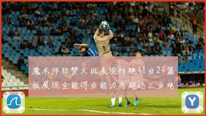 魔术师称赞文班表现惊艳41分24篮板展现全能得分能力与超远三分绝技