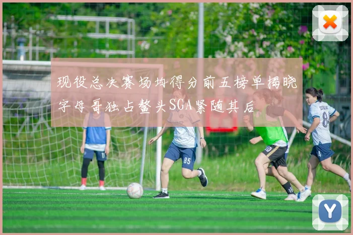 现役总决赛场均得分前五榜单揭晓字母哥独占鳌头SGA紧随其后
