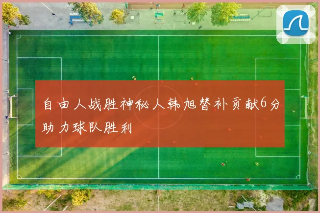 自由人战胜神秘人韩旭替补贡献6分助力球队胜利