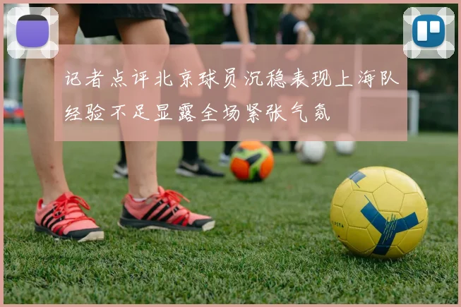 记者点评北京球员沉稳表现上海队经验不足显露全场紧张气氛