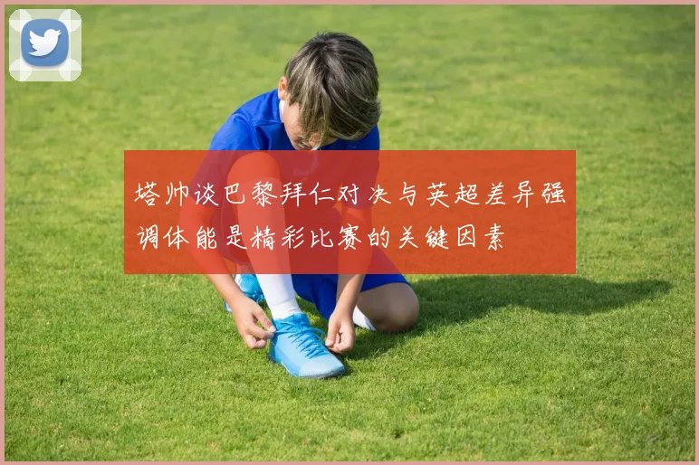 塔帅谈巴黎拜仁对决与英超差异强调体能是精彩比赛的关键因素