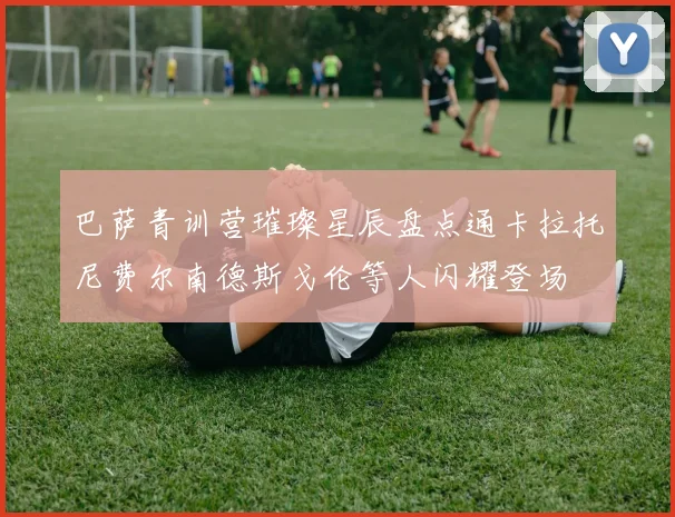 巴萨青训营璀璨星辰盘点通卡拉托尼费尔南德斯戈伦等人闪耀登场