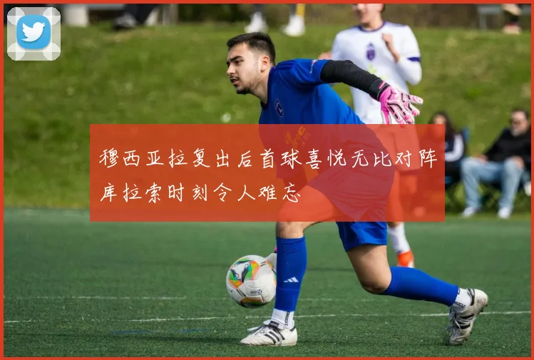 穆西亚拉复出后首球喜悦无比对阵库拉索时刻令人难忘