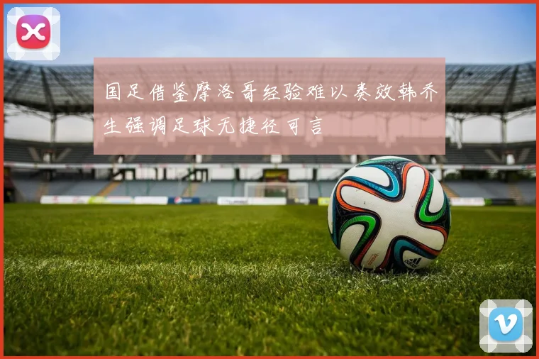 国足借鉴摩洛哥经验难以奏效韩乔生强调足球无捷径可言