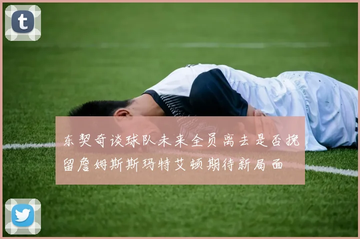 东契奇谈球队未来全员离去是否挽留詹姆斯斯玛特艾顿期待新局面
