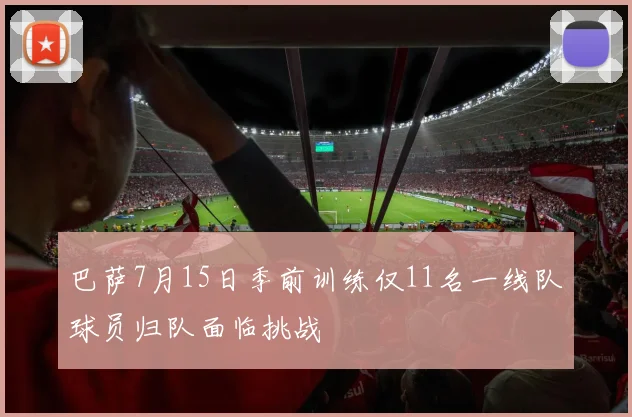 巴萨7月15日季前训练仅11名一线队球员归队面临挑战