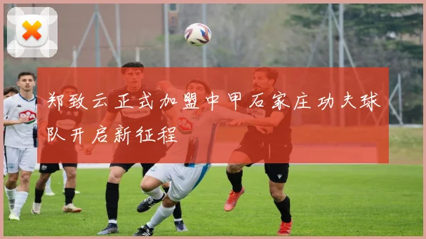 郑致云正式加盟中甲石家庄功夫球队开启新征程