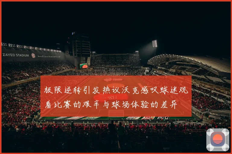 极限逆转引发热议沃克感叹球迷观看比赛的艰辛与球场体验的差异