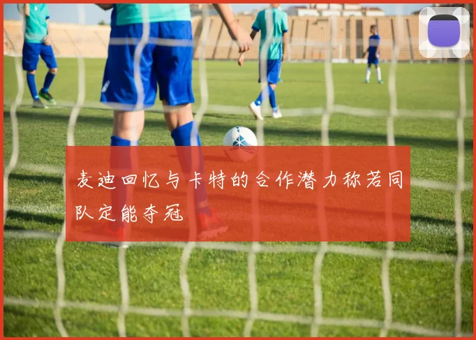 麦迪回忆与卡特的合作潜力称若同队定能夺冠