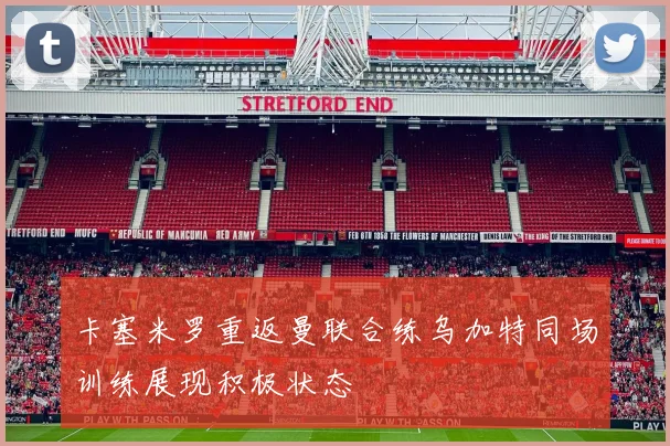 卡塞米罗重返曼联合练乌加特同场训练展现积极状态