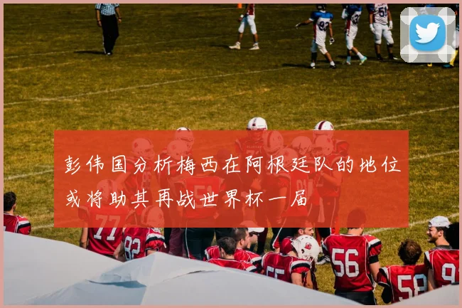 彭伟国分析梅西在阿根廷队的地位或将助其再战世界杯一届