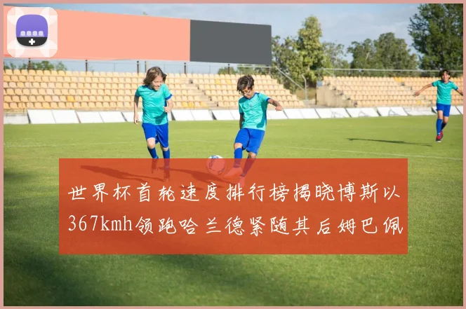 世界杯首轮速度排行榜揭晓博斯以367kmh领跑哈兰德紧随其后姆巴佩位列第九