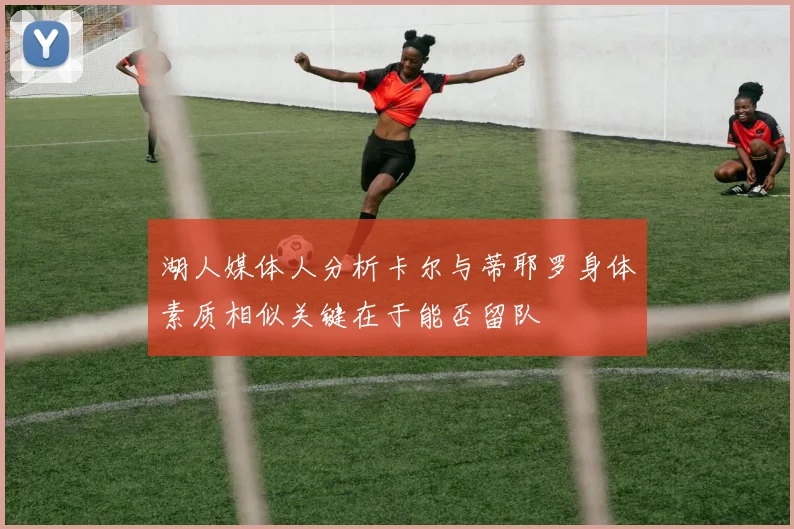 湖人媒体人分析卡尔与蒂耶罗身体素质相似关键在于能否留队