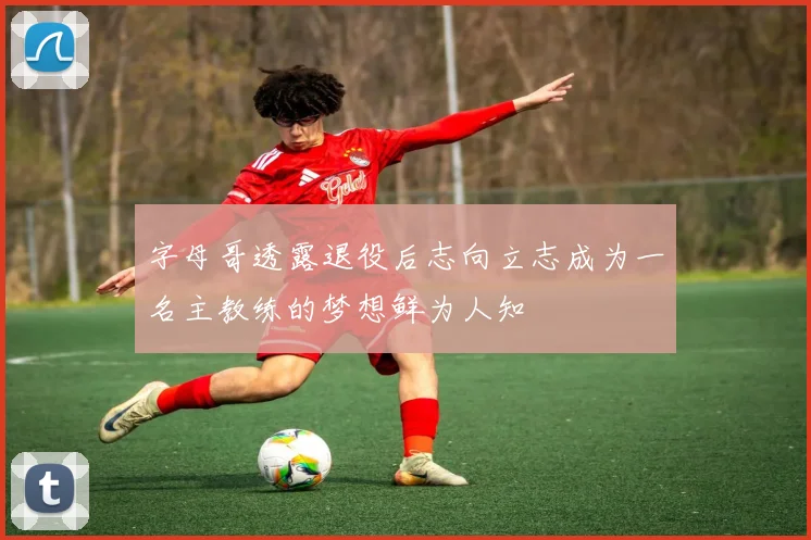 字母哥透露退役后志向立志成为一名主教练的梦想鲜为人知