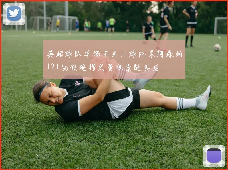 英超球队单场不丢三球纪录阿森纳121场领跑穆式曼联紧随其后